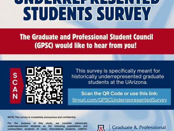 Underrepresented students survey. The Graduate and Professional Student Council (GPSC) would like to hear from you! This survey is specifically meant for historically underrepresented graduate students at the UArizona. Scan the QR code or use this link: tinyurl.com/GPSCUnderrepresentedSurvey NOTE: this survey is completely anonymous and confidential. For the purpose of this study, we consider historically underrepresented students as the following populations and communities: students of color, internationa