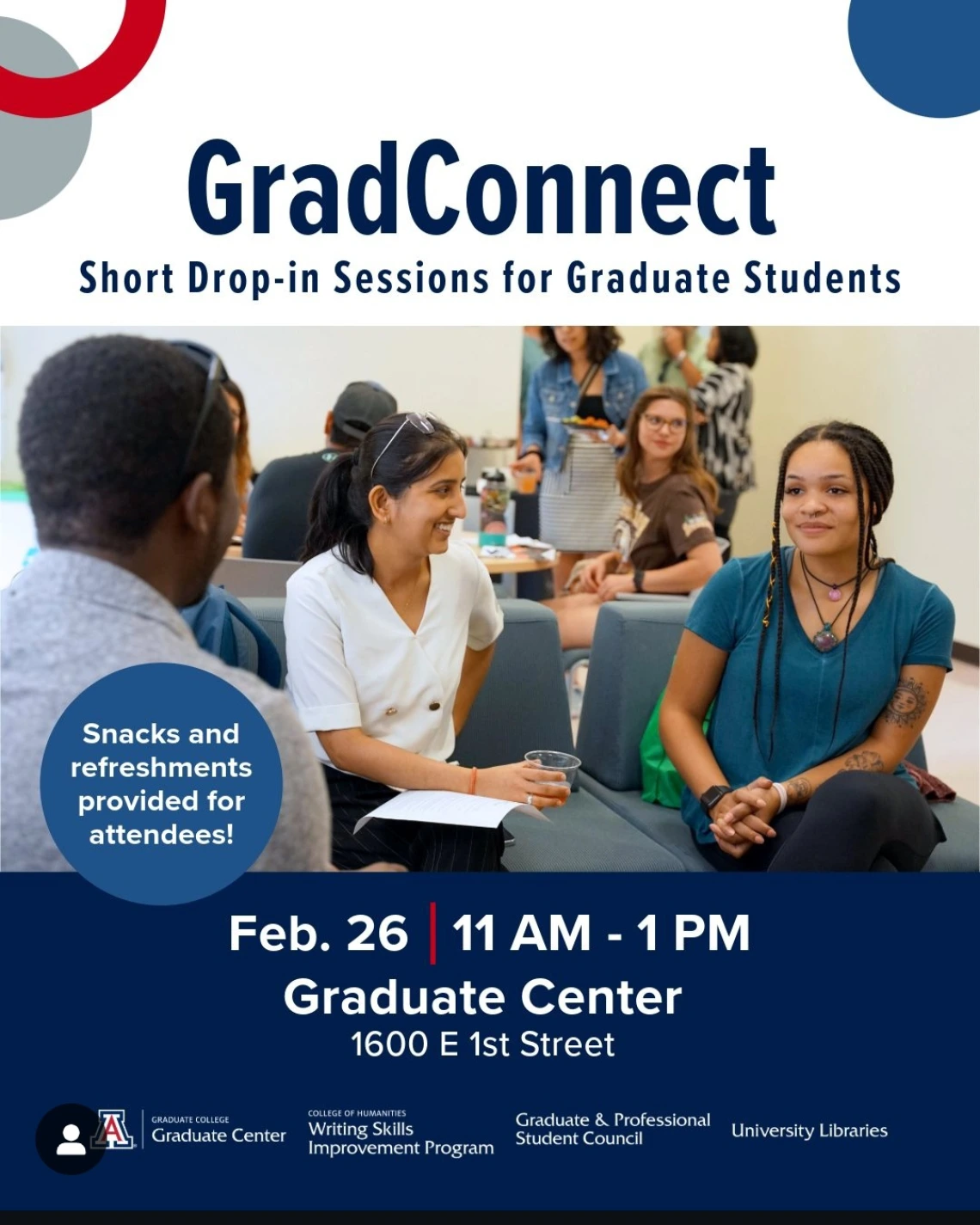 A white background with blue text reads, " GradConnect, Short Drop-In Sessions for Graduate Students". A picture of students conversing covers the middle of the flyer. A blue bubble with white text states, "Snacks and Refreshments provided for attendees!". A navy-blue rectangle that covers the bottom of the flyer has white text that reads, " Feb 24 | 11am-1pm, Graduate Center, 1600 E. 1st St.". The logos of the University of Arizona Graduate Center, WSIP, GPSC and the University Libraries are featured.